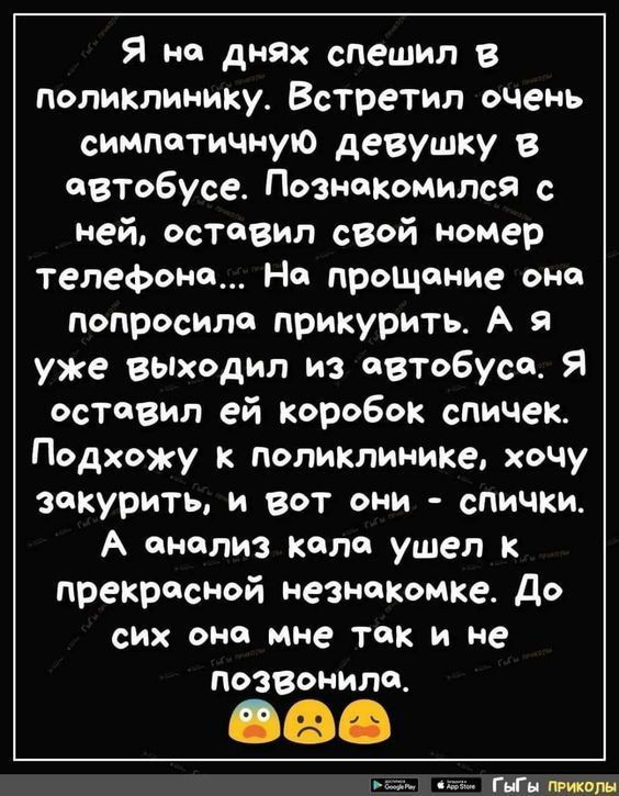 Я на днях спешил в поликлинику Встретил очень симпаТИЧНую девушку в автобусе Познакомился с ней оставил сВой номер телефона На придание она попросила прикурить А я уже выходил из автобуса Я оставил ей коробок спичек Подхожу к поликлинике хочу закурить и вот они спички А анализ кала ушел к прекрасной незнакомке до СИХ ОНС мне так И не позвонила