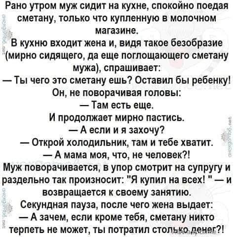 Рано утром муж сидит на кухне спокойно поедая СМЕТВНУ ТОЛЬКО что купленную В МОЛОЧНОМ МВГЗЗИНЕ В кухню входит жена и_ видя такое безобразие мирно сидящего да еще поглощающего сметану мужа спрашивает Ты чего это сметану ешь Оставил бы ребенку Он не поворачивая головы Там есть еще И ПРОДОПЖЗОТ мирно ПЗИИОЬ А если и я захочу Открой холодильник там и тебе хватит А мама моя что не человек Муж поворачив