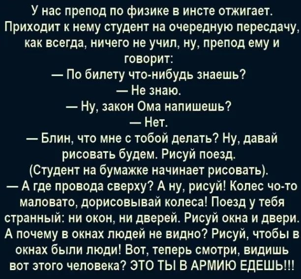 У нас препод по физике в инсте отжигает Приходит нему студент на очередную пересдачи как всегда ничего ие учип ну препод ему и говорит По билету что нибудь знаешь Не знаю Ну закон Ома напишешь Нетс Блин что мне с тобой делать Ну давай рисовать будем Рисуй поезд Студент на бумажке начинает рисовать А где провода сверху А ну рисуй Копес чо то маловато дорисовывай колеса Поезд у тебя странный ни окон