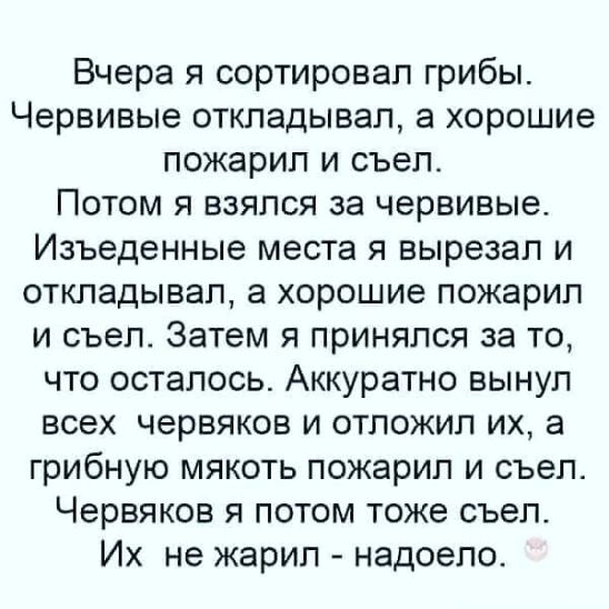 Вчера я сортировал грибы Червивые откладывал а хорошие пожарип и съел Потом я взялся за червивые Изъеденные места я вырезал и откладывал а хорошие пожарил и съел Затем я принялся за то что осталось Аккуратно вынул всех червяков и отложил их а грибную мякоть пожарип и съел Червяков я потом тоже съел Их не жарил надоело