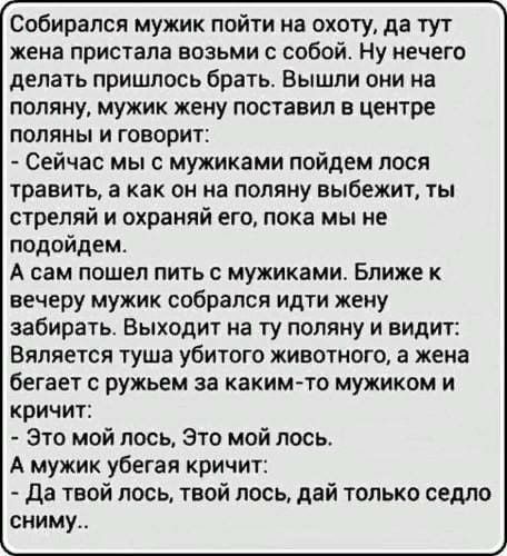 Собирался мужик пойти на охоту да тут жена пристапа возьми собой Ну нечего делать пришлось брать Вышли они на поляну мужик жену поставил в центре поляны и говорит Сейчас мы с мужиками пойдем лося травить а как он на поляну выбежит ты стреляй и охраияй его пока мы не подойдем А сам ПОШЕП ПИТЬ С мужиками Ближе К вечеру мужик собрался идти жену забирать Выходит на ту поляну и видит Вяляется туша убит