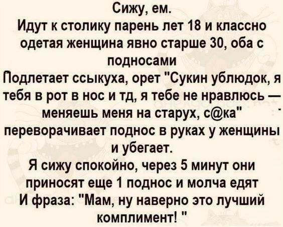 Сижу ем Идут к столику парень лет 18 и классно одетая женщина явно старше 30 оба с подносами Подлетает ссыкуха орет Сукин ублюдок я тебя в рот в нос и тд я тебе не нравлюсь меняешь меня на старух ска переворачивает поднос в руках у женщины и убегает Я сижу спокойно через 5 минут они приносят еще 1 поднос и молча едят И фраза Мам ну наверно это лучший комплимент