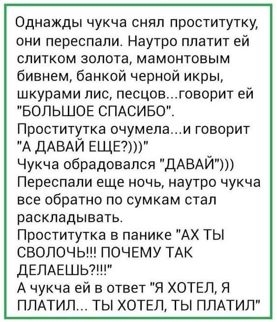 Однажды чукча сняп проститутку они переспали Наутро платит ей слитком золота мамонтовым бивнем банкой черной икры шкурами пис песцовговорит ей БОЛЬШОЕ СПАСИБО Проститутка очумепаи говорит А ДАВАЙ ЕЩЕ7 Чукча обрадовался ДАВАЙ Переспали еще ночь наутро чукча все обратно по сумкам стап раскладывать Проститутка в панике АХ ТЫ СВОЛОЧЬ ПОЧЕМУ ТАК ДЕЛАЕШЬШ А чукча ей в ответ Я ХОТЕЛ Я ПЛАТИП ТЫ ХОТЕЛ ТЫ 