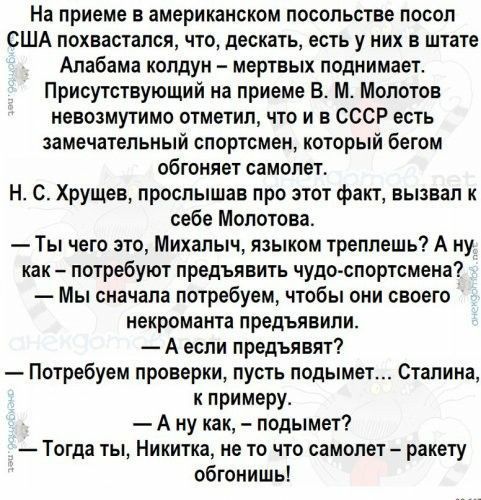 На приеме в американском посольстве посол США поквастался что дескать есть у них в штате Алабама колдун мертвых поднимаете Присутствующий на приеме В м Молотов невозмутимо отметил что и в СССР есть замечательный спортсмен который бегом обгоняет самолет Н С Хрущев прослышав про этот факт вызвал к себе Молотова Ты чето это Микапыч языком треплешь А ну как потребуют предъявить чудо спортсмена Мы снач
