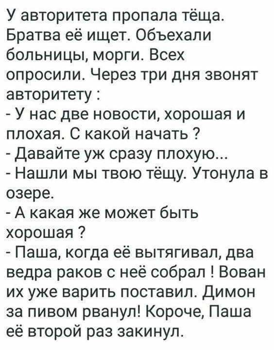 У авторитета пропала тёща Братва её ищет объехали больницы морги Всех опросили Через три дня звонят авторитету У нас две новости хорошая и плохая С какой начать Давайте уж сразу плохую Нашли мы твою тёщу Утонула в озере А какая же может быть хорошая Паша когда её вытягивал два ведра раков с неё собрал Вован их уже варить поставил Димон за пивом рванул Короче Паша её второй раз закинула