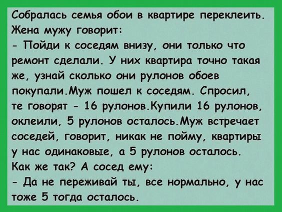 Собралась семья обои в квцртире греклеить Жена мужу говорит Пойди соседям внизу они олько чт ремонт сделали У них квартира точно такая же узнай сколько они рулонов обоев поиуполиМуж пошш соседям Спросил те говорит 16 рупоиовКупили 16 рулонов оклеили 5 рулонов осталосьМуж встречи соседей говорит никак не пойму квартиры у нас одинаковые а 5 рулонов осталось Как же тик А сосед ему до не переживай ты 
