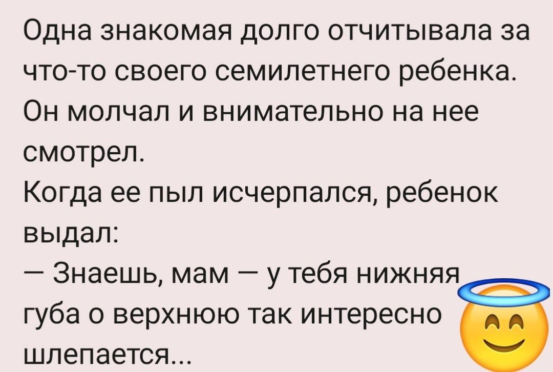 Одна знакомая долго отчитывала за что то своего семилетнего ребенка Он молчал и внимательно на нее смотрел Когда ее пыл исчерпался ребенок выдал Знаешь мам у тебя нижняя губа верхнюю так интересно шлепается