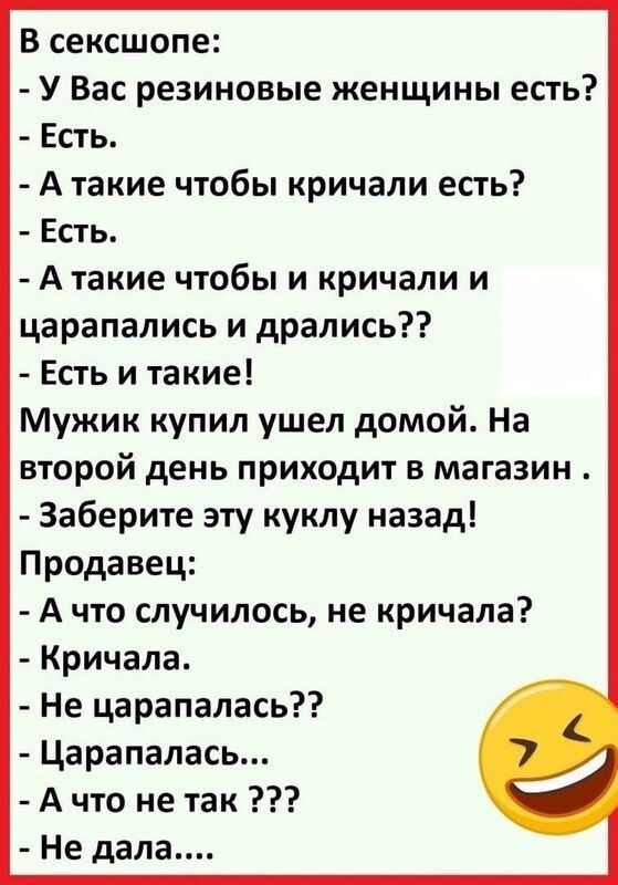 В сексшопе У Вас резиновые женщины есть Есть А такие чтобы кричали есть Есть А такие чтобы и кричали и царапались и дрались Есть и такие Мужик купил ушел домой На второй день приходит в магазин Заберите эту куклу назад Продавец А что случилось не кричала Кричала Не царапалась ЦарапапаСЬ А что не так Не дала
