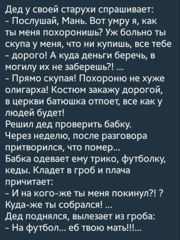 Дед у своей старухи спрашивает Послушай Мань Вот умру я как ты меня похоронишь Уж больно ты скупа у меня что ни купишь все тебе дорого А куда деньги беречь в могилу их не заберешь Прямо скупая Похороню не хуже олигарха Костюм закажу дорогой в церкви батюшка отпоет все как у людей будет Решил дед проверить бабку Через неделю после разговора притворился что помер Бабка одевает ему трико футболку кед