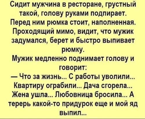 Сидит мужчина в ресторане грустный такой голову руками подпирает Перед ним рюмка стоит наполненная Прокодящий мимо видит что мужик задумался берет и быстро выпивает рюмку Мужик медленно поднимает голову и говорит Что за жизнь С работы уволили Квартиру ограбили дача сгорела Жена ушла Любовница бросила А терерь какой то придурок еще и мой яд выпил