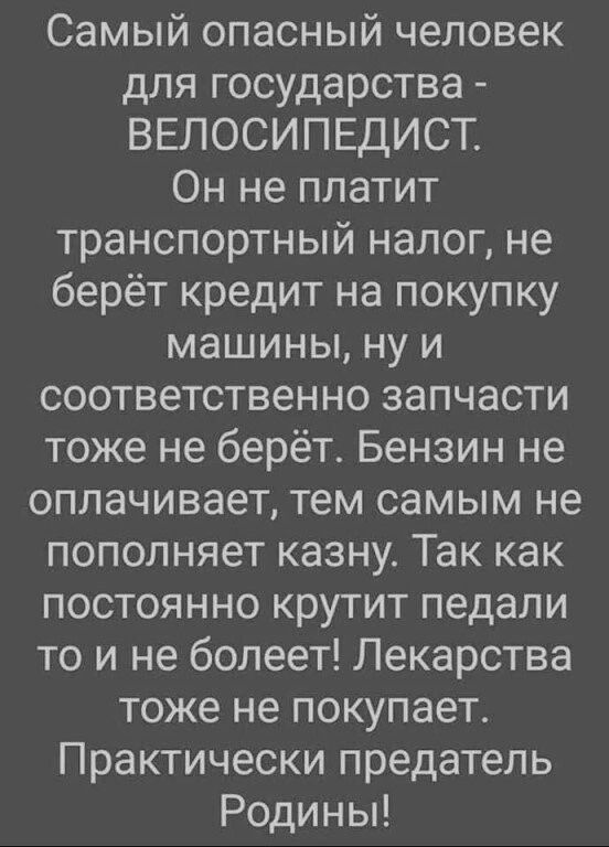 Самый опасный человек для государства ВЕЛОСИПЕДИСТ Он не платит транспортный налог не берёт кредит на покупку машины ну и соответственно запчасти тоже не берёт Бензин не оплачивает тем самым не пополняет казну Так как постоянно крутит педали то и не болеет Лекарства тоже не покупает Практически предатель Родины