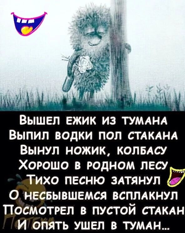 ВЫШЕЛ ЕЖИК ИЗ ТУМАНА ВЫПИЛ ВОДКИ ПОП СТАКАНА ВЫНУЛ НОЖИК КОЛБАСУ ХОРОШО В РОДНОМ ПЕСУР ТИХО ПЕСНЮ ЗАТЯНУП 0 НЕСБЫВШЕМСЯ ВСПЛАКНУП ПОСМОТРЕЛ В ПУСТОЙ СТАКАН и ОПЯТЬ УШЕЛ В ТУМАН