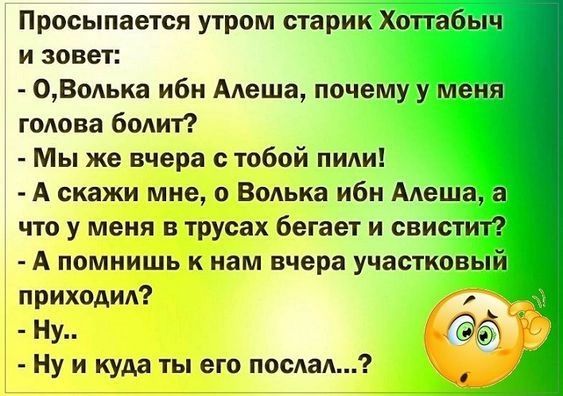 Просыпается утром старик Хоттабыч и зовет 0Волька ибн Алеша почему у меня голова болит Мы же вчера с тобой пили А скажи мне о Волька ибн Алеша а что у меня в трусах бегает и свистит А помнишь к нам вчера участковый приходил А _ Ну _ Ё Ну и куда ты его послал А