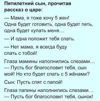 Пятилетний сын прочитав рассказ о царе Мама я тоже хочу 5 жен Одна будет готовить одна будет петь одна будет купать меня И одна положит тебя спать Нет мама я всегда буду спать с тобой Глаза мамины наполнились слезами Пусть бог благословит тебя сын мой Но кто будет спать с 5 жёнами Сын Пусть спят папой Глаза папины наполнились слезами Пусть бог благословит тебя сынок