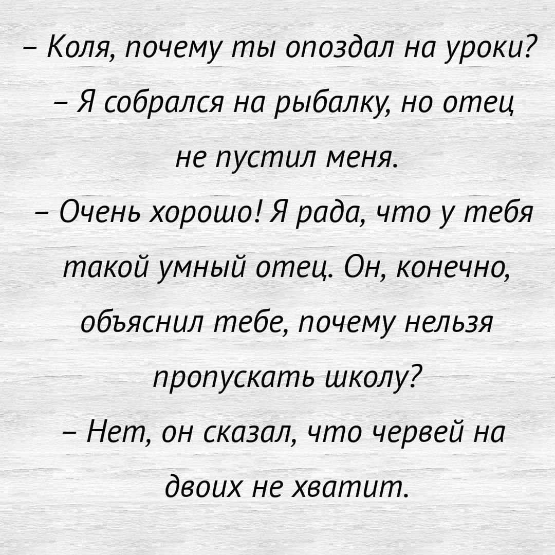 Коля почему ты опоздал на уроки Я собрался на рыбалку но отец не пустил меня Очень хорошо Я рада что у тебя такой умный отеца Он конечно обьяснил тебе почему нельзя пропускать школу Нет он сказал что червей на двоих не хватит