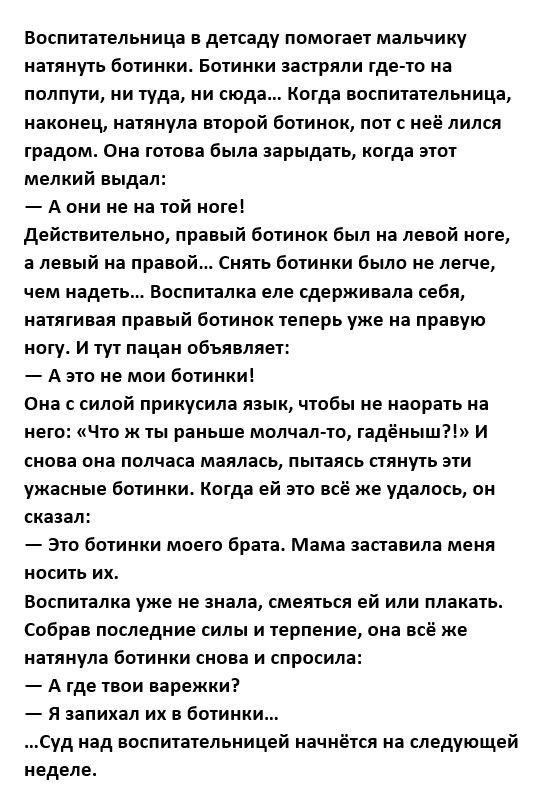 воспитательница детсаду помотает мальчику натянуть ботинки Ботинки еепрлли где та на полпути ии туда ии сюда Когда воспитательница наконец иатпиула второй ботииои пот неё лился градцме Он готове Была энрыдять когда этот мелкий выдал А они не из той оте действтельно пряный бииипк Был на те ой ноге а левый на право Снять ботинки было не легче чем надеть Босниижа еле сдерживала себя пеши правый ботин