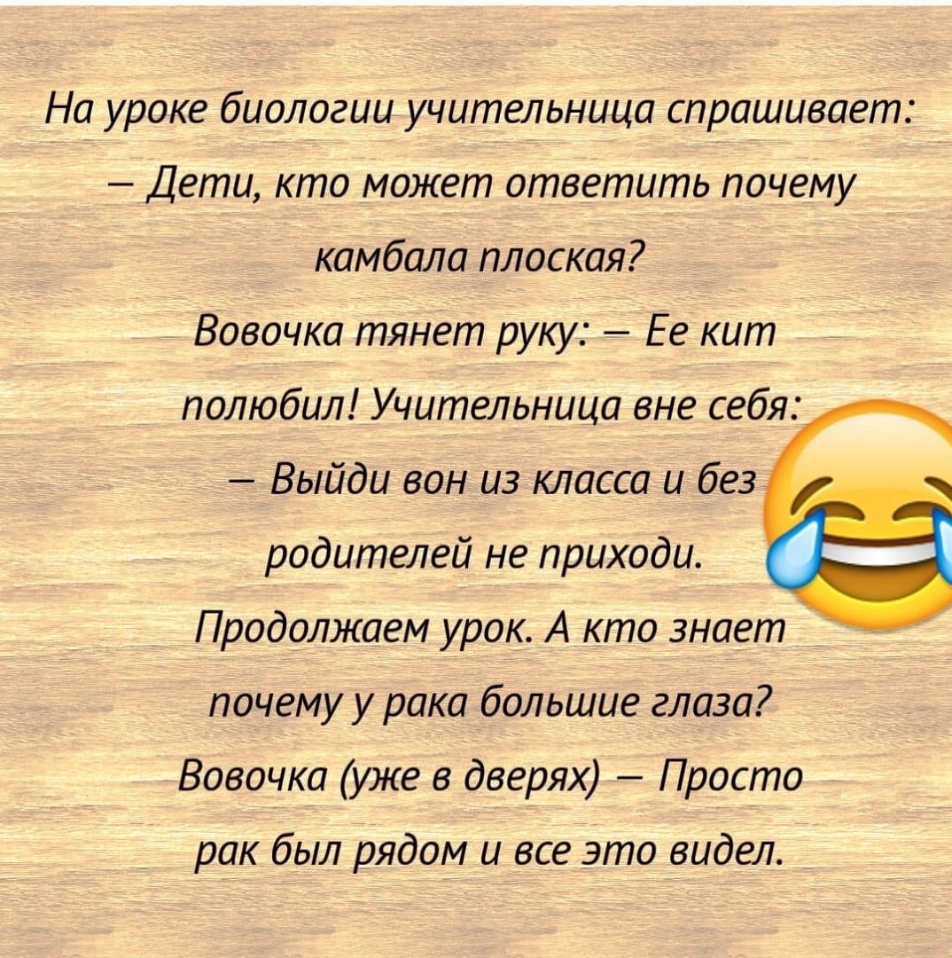 На уроке биологии учительница спрашивлет Дети кто может ответить почему камбала плоская Вовочка тянет руку Ее кит полюбил Учительница вне себя Выйди вон из класса и без родителей не приходи Продолжаем урок А кто знает почему у рака большие глаза Вовочка уже в дверях Проста рак был рядом и все это видел