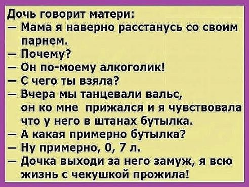 Дочь говорит матери Мама я наверно расстанусь со своим парнем Почему Он по моему алкоголик С чего ты взяла Вчера МЫ танцевали вальс он ко мне прижался и я чувствовала что у него в штанах бутылка А какая примерно бутылка Ну примерно 0 7 л дочка выходи за него замуж я всю жизнь чекушкой прожила