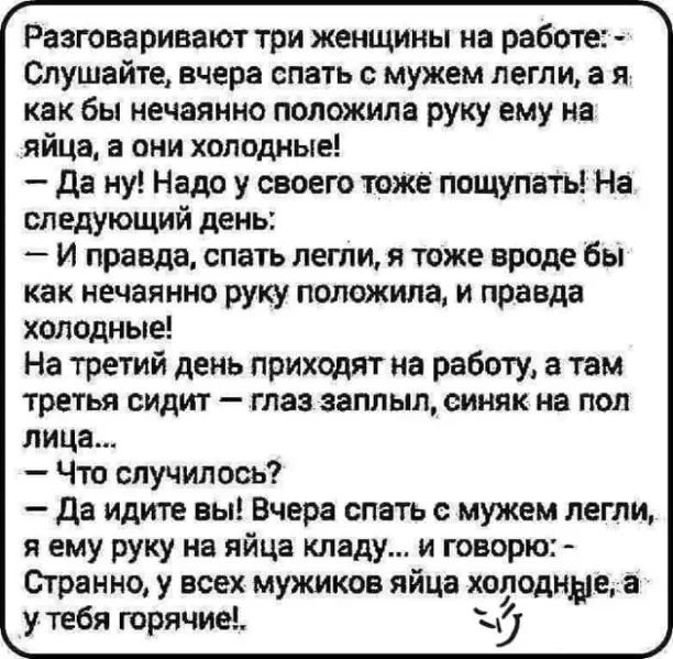 Разговаривают три женщины на работе Слушайте вчера спать с мужем легли в я как бы нечаянно положила руку ему на яйца в они холодные да ну Надо у своего тоже пощупать На следующий день и правда спать легли я тоже вроде бы как нечаянно руку положила и правда холодные На третий день приходят на работу а там третья сидит глаз заплыл синяк на под лица Что случилось да идите вы Вчера спать с мужем легли