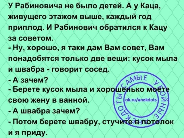 У Рабиновича не было детей А у Капа живущего этажом выше каищый год приплод И Рабинович обратился к Кацу за советом Ну хорошо я таки дам Вам совет Вам ПОНБДОБЯТСП ТОЛЬКО две ВЕЩИ КУБОК мыла и швабра говорит сосед А зачем Берете кусок мыла и хо свою жену в ванной А швабра зачем и я приду