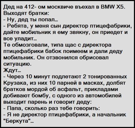 Дед на 412 он москвича въехал в ВМИ ХБ Выходят братки Ну дед ты попал _ Ребята у меня сын директор птицефабрики дайте мобильник и ему звякну он приедет и вое уладиь Те обмозговали типа щас с директора птицефабрики бабок поимееи и дали деду мобильник Он отзвоиипся обрисовал ситуацию ЖДУТ Через 10 минут подпетают 2 тонированных Крузака из них 10 парней в масках долбят братков мордой об аофапьт прикл