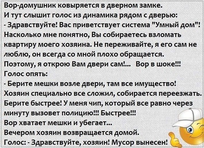 Вор домушник ковыряется в дверном замке и тут лышит голос из динамика рядом с дверью Здравствуйте вас приветствует система Умный дом Наскалько мяе понятии Вы собираетесь взломать квартиру моего хозяина Не переживайте я его сам не люблю он всегда со мной плохо обращается Поэтому я открою Вам двери сам вор в шоке голос опята Берите мешки вовле двери там все имущество хоаяия специально все сложил соб