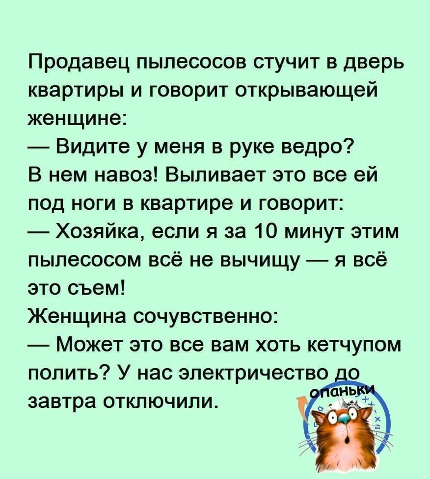 Продавец пылесосов стучит в дверь квартиры и говорит открывающей женщине Видите у меня в руке ведро В нем навоз Выпивает это все ей под ноги в квартире и говорит Хозяйка если я за 10 минут этим пылесосом всё не вычищу я всё это съем Женщина сочувственно Может это все вам хоть кетчупом полить У нас электричество а завтра отключили