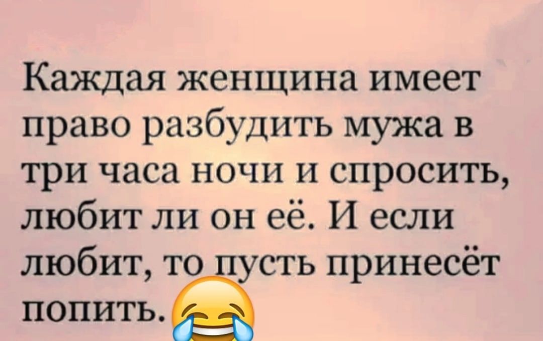 Каждая женщина имеет право разбудить мужа в три часа ночи и спросить любит ли он её И если любит то сть принесёт ПОПИТЬ