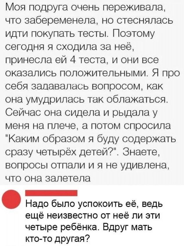 Моя подруга очень переживала что забеременела но стеснялась идти покупать тесты Поэтому сегодня я сходила за неё принесла ей 4 теста и они все оказались положительными Я про себя задавалась вопросом как она умудрилась так облажаться Сейчас она сидела и рыдала у меня на плече а потом спросила Каким образом я буду содержать сразу четырёх детей Знаете вопросы отпали и я не удивлена что она залетела _