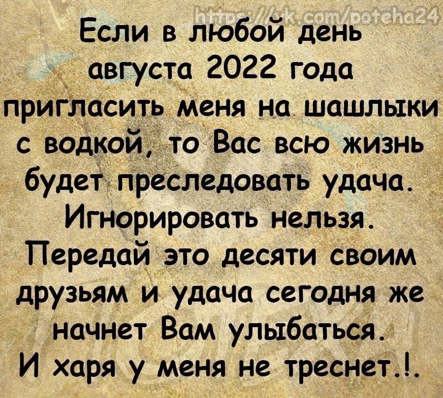 Если в любой день августа 2022 года прИгласить меня на шашлыки с водкой то Вас всю жизнь будетдгпреследовать удача Игнорировать нельзя Передай это десяти своим друзьям и удача сегодня же начнет Вам улыбатьсй И харя у меня не треснет