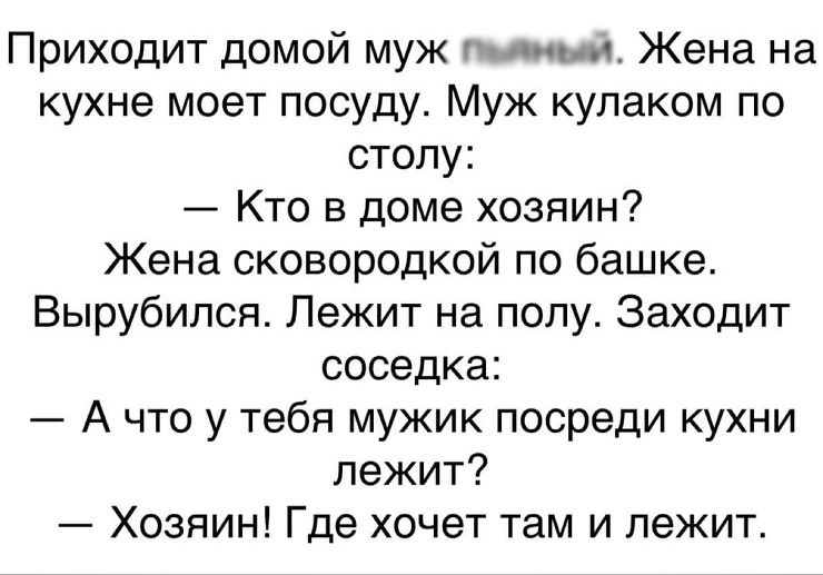 Приходит домой муж тмин Жена на кухне моет посуду Муж кулаком по столу Кто в доме хозяин Жена сксвородкой по башке Вырубипся Лежит на полу Заходит соседка А что у тебя мужик посреди кухни лежит Хозяин Где хочет там и лежит