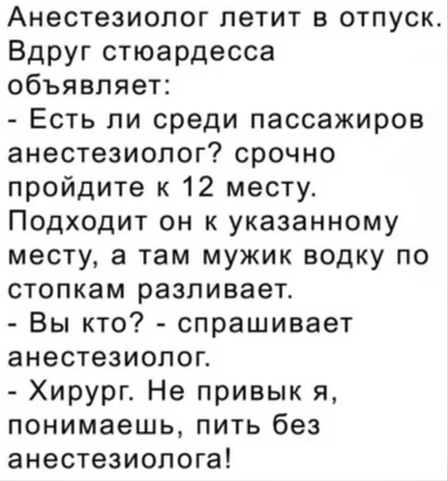Анестезиолог летит в отпуск Вдруг стюардесса объявляет Есть ли среди пассажиров анестезиолог срочно пройдите к 12 месту Подходит он к указанному месту а там мужик водку по стопкам разливает Вы кто спрашивает анестезиолог Хирург Не привык я понимаешь пить без анестезиолога
