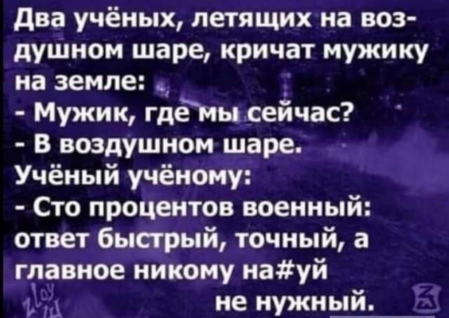 два учёных летящих на воз дуШном шаре кричат мужику на земле Мужик гдёмм сеичас в воздушном шаре Учёный учёному Сто процентов военный ответ быстрый точный а главное никому науй 1 А не нужный Ё