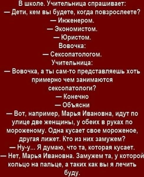 В школе Учительница спрашивает дети кем вы будете когда повзрослеете Инженером Зкономистом Юристом Вовочка Сексопатологом Учительница Вовочка а ты сам то представляешь хоть примерно чем занимаются сексопатологи Конечно Объясни Вот например Марья Ивановна идут по улице две женщины у обеих руках по мороженому Одна кусает свое мороженое другая лижет Кто из них замужем Ну у Я думаю что та которая куса
