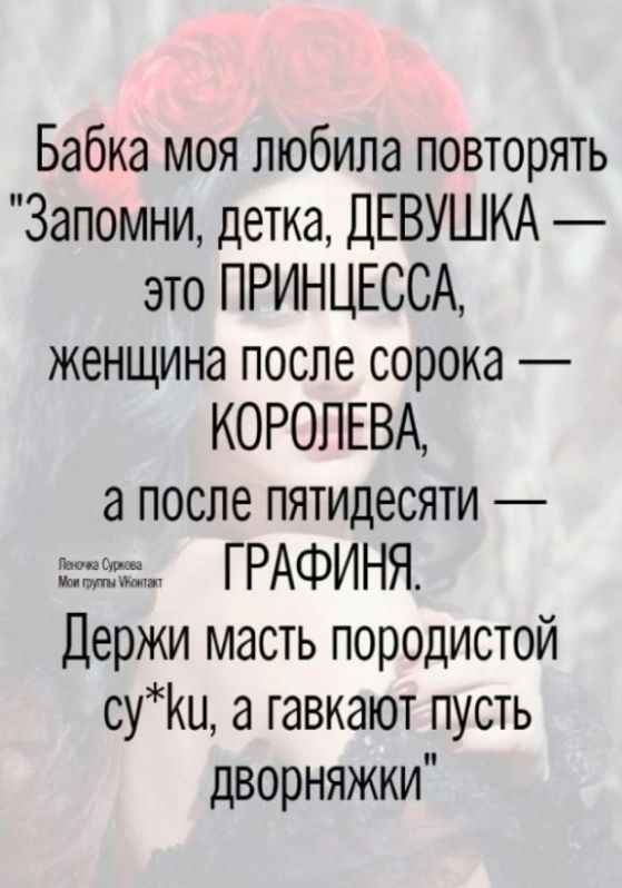 Бабка моя любила повторять Запомни детка ДЕВУШКА это ПРИНЦЕССА женщина после сорока КОРОЛЕВА а после пятидесяти жж ГРАФИНЯ Держи масть породистой суКи а тавкают пусть дворняжки