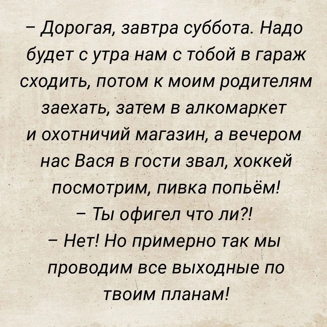 Дорогая завтра суббота Надо будет сутра нам с тобой в гараж сходить потом к моим родителям заехать затем в алкомаркет и охотничий магазин а вечером нас Вася в гости звал хоккей посмотрим пивка попьём Ты офигел что ли Нет Но примерно так мы проводим все выходные по твоим планам