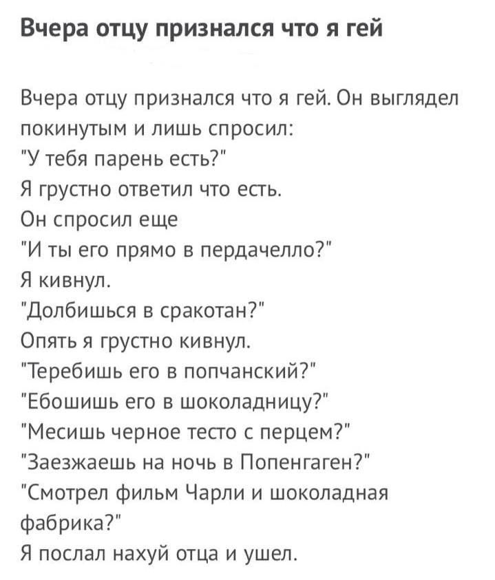 Вчера отцу признался что я гей Вчера отцу признался что я гей Он выглядел покинутым и лишь спросил У тебя парень есть Я грустно ответил что есть Он спросил еще И ты его прямо пврдачеппо Я кивнул Допбишься в сракотан Опять я грустно кивнул Теребишь его в попчанский Ебошишь его в шоколадницу Месишь черное тест с перцем Заезжаешь на ночь в Попенгаген Смотрел фильм Чарли и шоколадная фабрика Я поспал 