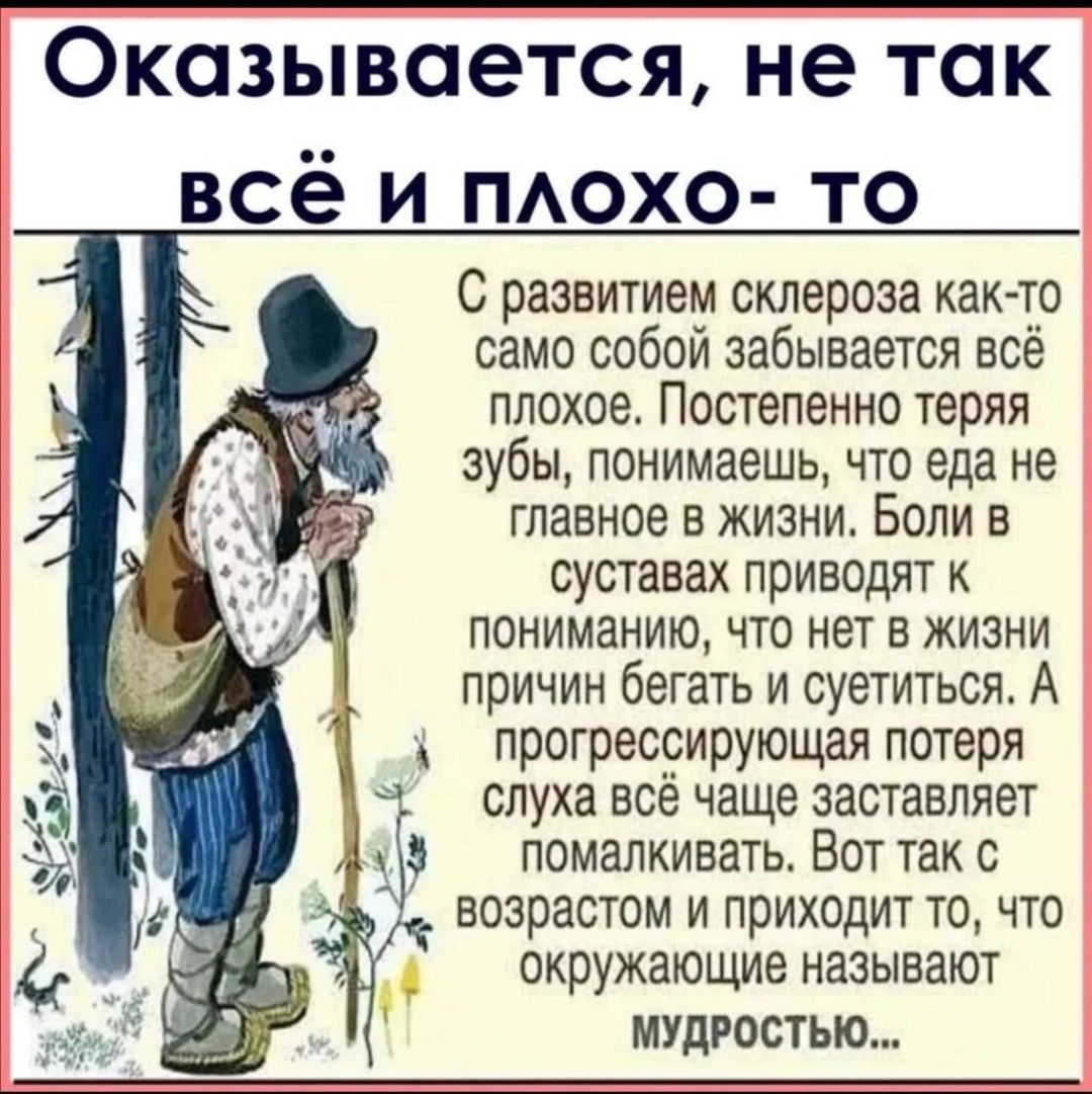 Оказывается не так всё и похо то С развитием склероза как то само собой забывается всё плохое Постепенно теряя зубы понимаешь что еда не главное в жизни Боли в СУСТЗВЗХ ПРИВОДЛТ К ПОНИМЗНИЮ ЧТО нет В ЖИЗНИ причин бегать и суетиться А прогрессирующая потеря слуха всё чаще заставляет помапкивать Вот так с возрастом и приходит то что окружающие называют МУДРОСТЫО