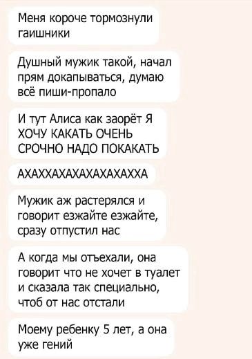 Меня короче тормознупи гаишни ки Душный мужик такой начал прям докапываться думаю всё пиши пропало И тут Алиса как заорёт Я ХОЧУ КАКАТЬ ОЧЕНЬ СРОЧНО НАДО ПОКАКАТЬ АХАХХАХАХАХАХАХАХХА Мужик аж растерялся и говорит езжайте езжайте сразу отпусгип нас А КОГда МЫ ОМХЭЛИ ОНЭ ГОВОРИТ ЧТО не ХОЧЕТ В туалет И сказала ТЗК специально ЧТОб ОТ НВС ОТСГЗЛИ Моему ребенку 5 лет а она уже гений