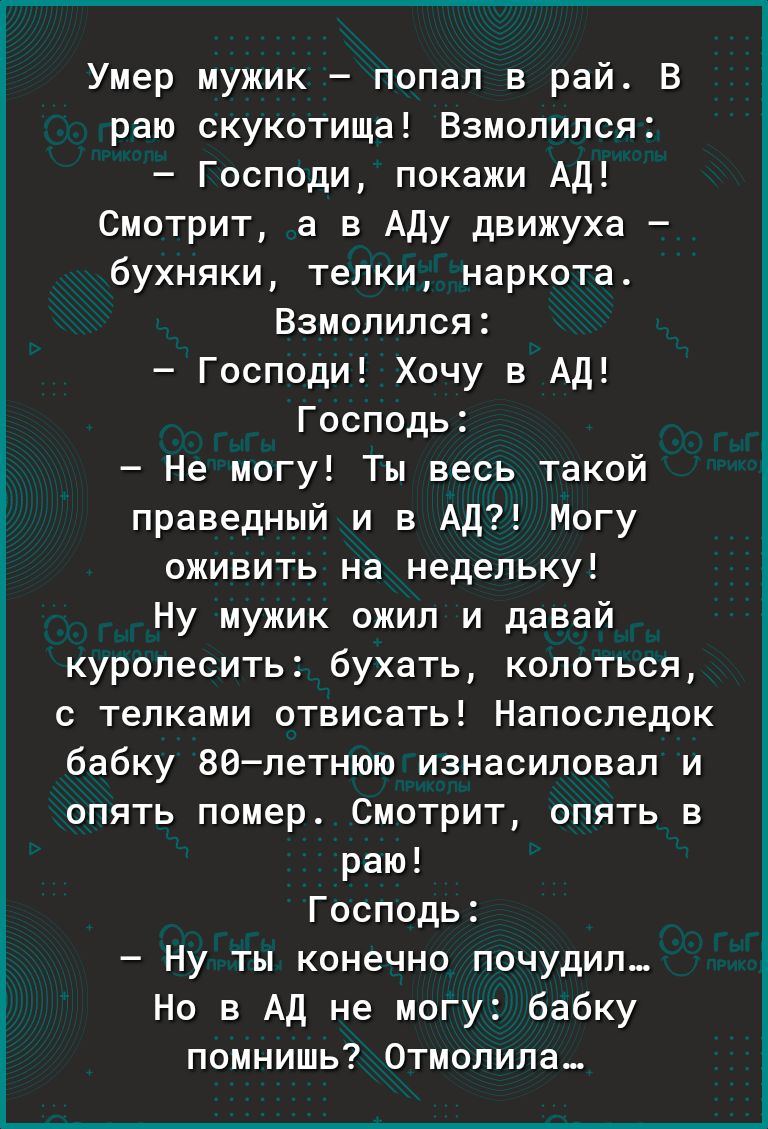 Умер мужик попал в рай В раю скукотища Взмопипся Господи покажи Ад Смотрит а в Аду движуха бухняки телки наркота Взмопипся Господи Хочу в Ад Господь Не могу Ты весь такой праведный и в Ад Могу оживить на недельку Ну мужик ожил и давай куролесить бухать колоться с телками отвисать Напоследок бабку 86летнюю изнасиловал и опять помер Смотрит опять в раю Господь Ну ты конечно почудип Но в Ад не могу б