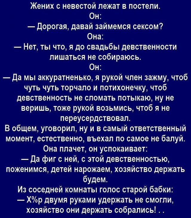 Жених невестой лежат в постели Он дорогая давай займемся сексом Она Нет ты что я до свадьбы девственности лишаться не собираюсь Он да мы аккуратненько и рукой чпен зажму чтоб чуть чуть торчапо и потихонечку чтоб девственность не сломать потыкаю ну не веришь тоже рукой возьмись чтоб я не переусердствовал В общем уговорил ну и в самый ответственный момент естественно въехал по самое не балуй Она пла