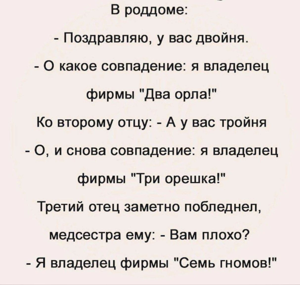 В роддоме Поздравляю у вас двойня 0 какое совпадение я владелец фирмы два орла Ко второму отцу А у вас тройня О и снова совпадение я владелец фирмы Три орешка Третий отец заметно побледнел медсестра ему Вам плохо Я владелец фирмы Семь гномов