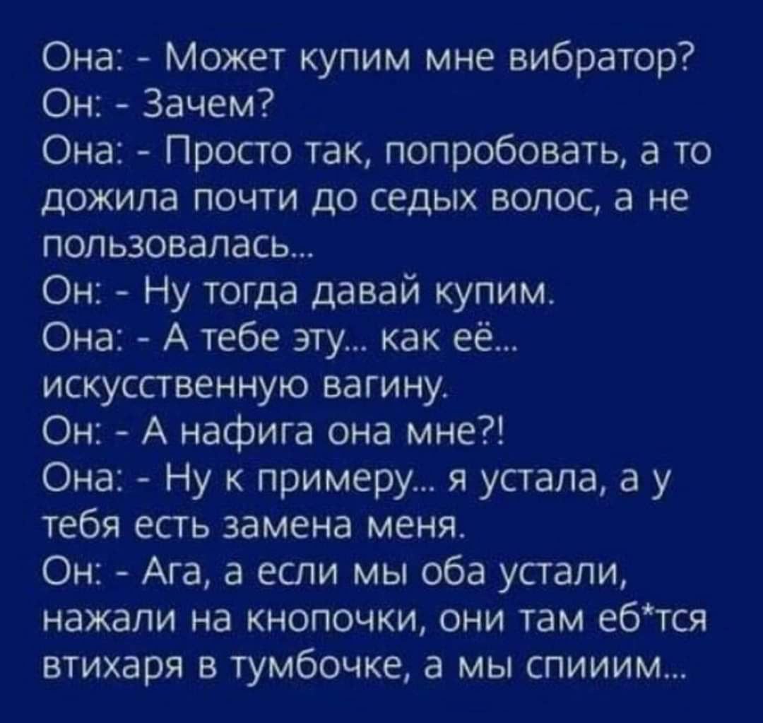 Она Просто так попробовать а то дожила почти до седых волос а не пользовалась Он Ну тогда давай купим Она А тебе эту как её искусственную вагину Он А нафига она мне Она Ну к примеру я устала а у тебя есть замена меня Он Ага а если мы оба устали нажали на кнопочки они там ебтся втихаря в тумбочке а мы спииим