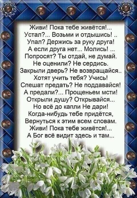Живи Пока тебе живётся Утап Возьми и отдышись Упап Держись за руку друга А если дРУга нет Мопись Попросят Ты отдай не думай Не оценили Не серлись Закрыли дверь Не возвращайся Хотят учть тебя Учись Спешат предать Не поддавайся А предапи Прощеньем мсти Открыли душу Открывайся Но всё до капли Не дари Когда нибудь тебе придётся ВЕРНУТЬСЯ к ЭТИМ ВСЕМ СПОВЕМ Живи Пока тебе живётся