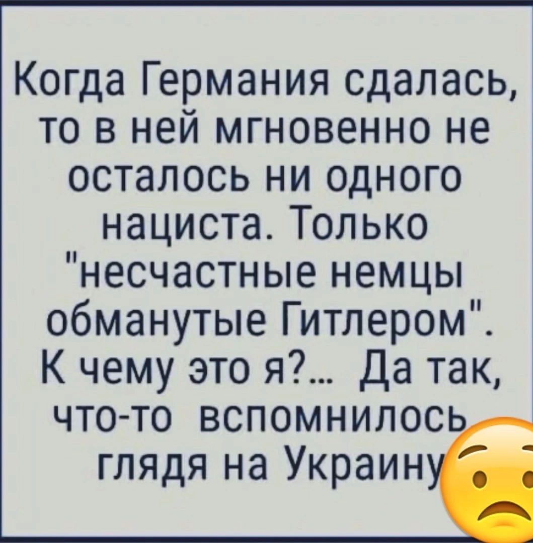 Когда Германия сдалась то в ней мгновенно не осталось ни одного нациста Только несчастные немцы обманутые Гитлером К чему это я Да так что то вспомнилос глядя на Украин