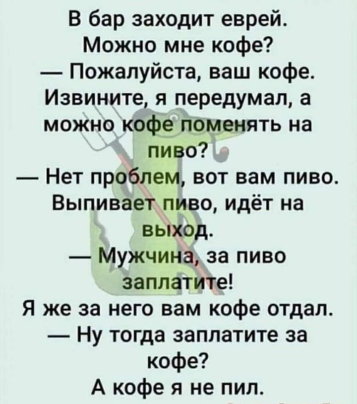 В бар заходит еврей Можно мне кофе Пожалуйста ваш кофе Извините я передумал а можно кофэпомвнять на пиво Нет проблем вот вам пиво Выпивает пиво идёт на выход Мужчина за пиво Заплатите Я же за него вам кофе отдал Ну тогда заплатите за кофе А кофе я не пил