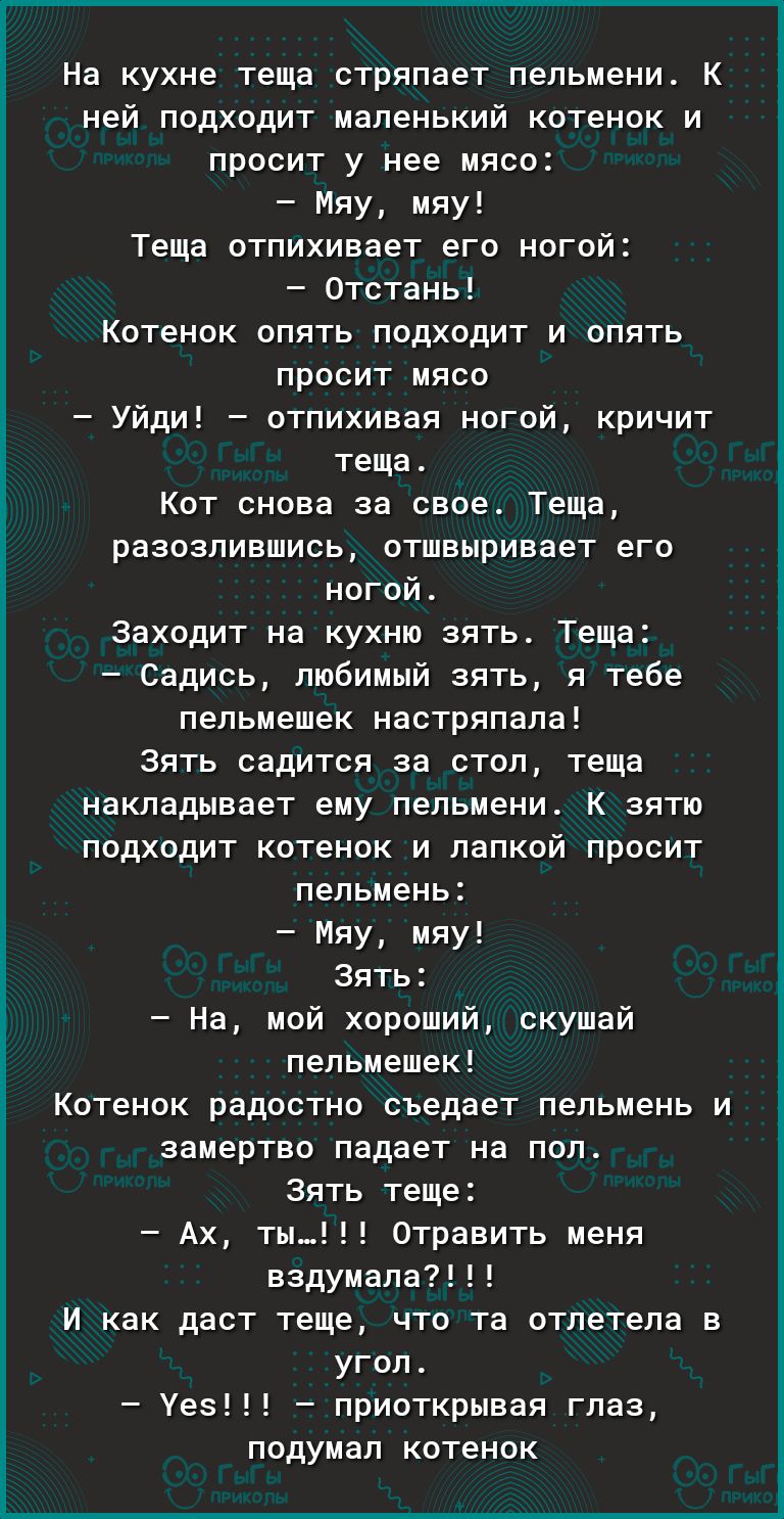 На кухне теща стряпает пельмени К ней подходит маленький котенок и просит у нее мясо Мяу мяу Теща отпихивает его ногой отстаиь Котенок опять подходит и опять просит мясо Уйди отпихивая ногой кричит теща Кот снова за свое Теща развалившись отшенривает его ногой Заходит на кухню зять Теща Садись любимый зять я тебе пельмешек иастряпала Зять садится за стол теща накладывает ему пельмени К зятю подход