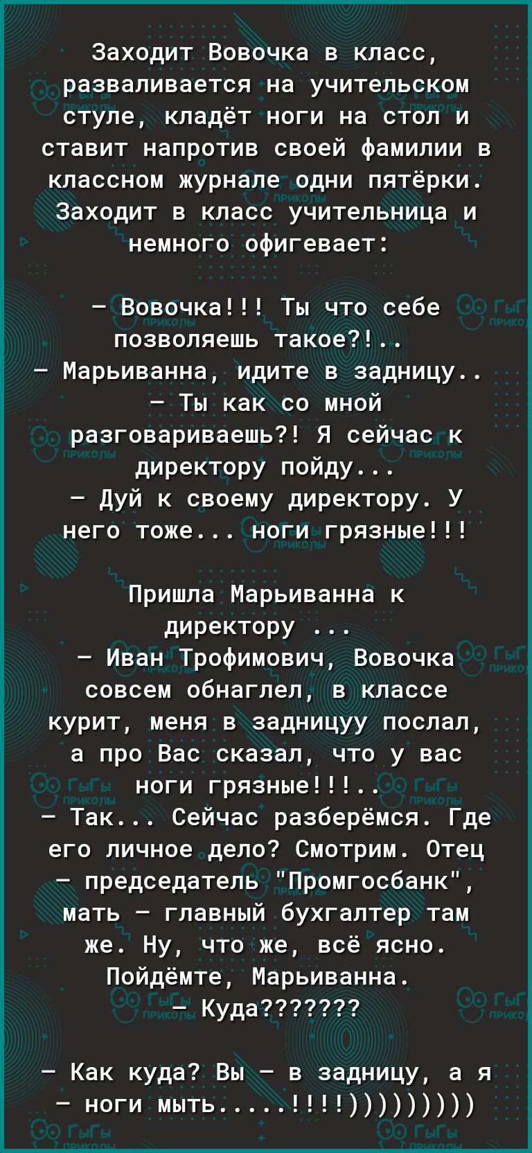 Заходит Вовочка в класс разваливается на учительском ступе кладёт ноги на стол и ставит напротив своей Фамилии в классном журнале одни пятёрки Заходит в класс учительница и немного офигевает Вовочка Ты что себе позволяешь такое Марьинанна идите в задницу Ты как со мной разговариваешь Я сейчас к директору пойду дуй к своему директору У него тоже ноги грязные Пришла Марьиванна к директору Иван Трофи