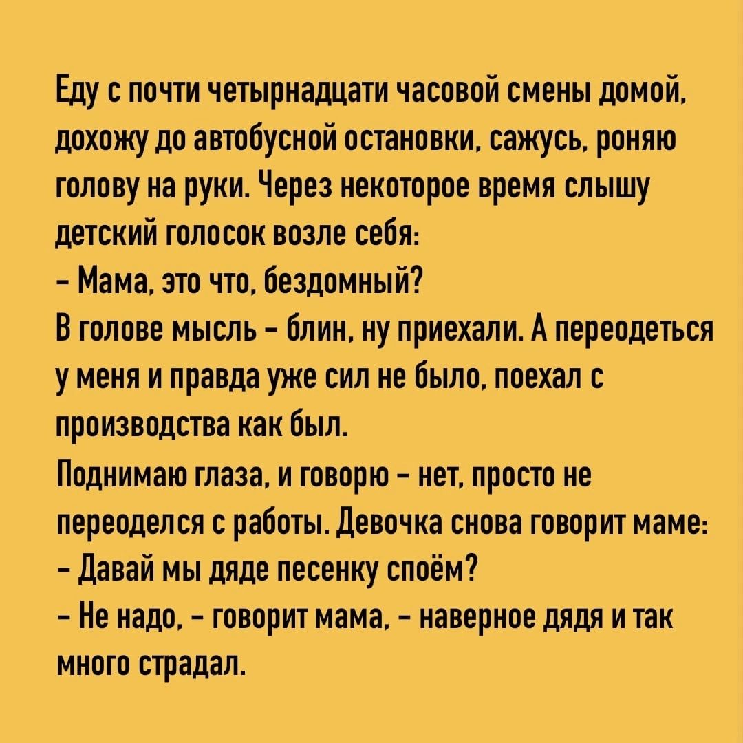 Еду почти четырнадцати часовой смены домой похожу до автобусной остановки сажусь роняю голову на руки Через некоторое время слышу детский голосок возле себя Мама это что бездомный Втопове мышь блин ну приехали А переодеться у меня и правда уже сил не было поехал производства как был Поднимаю глаза и говорю нет просто не переоделся работы Девочка снова творит маме дзвай мы дяде песенку споём Не над