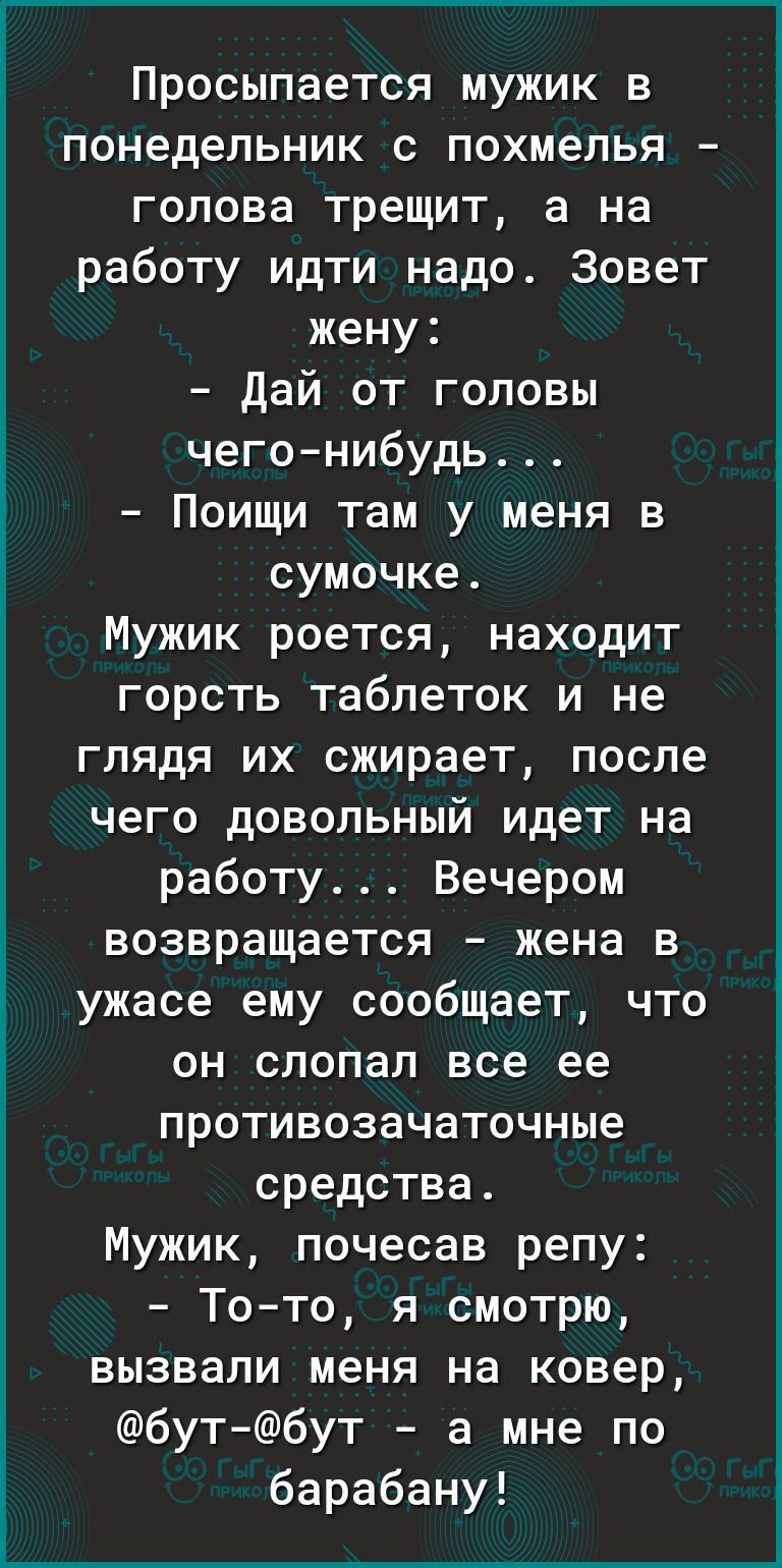 Просыпается мужик в понедельник с похмелья голова трещит а на работу идти надо Зовет жену дай от головы чегонибудь Поищи там у меня в сумочке Мужик роется находит горсть таблеток и не глядя их сжирает после чего довольный идет на работу Вечером возвращается жена в ужасе ему сообщает что он слопап все ее противозечаточные средства Мужик почесав репу Тото я смотрю вызвали меня на ковер бутбут а мне 